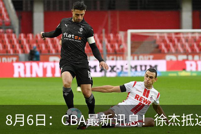 8月6日：CBA最新讯息！徐杰抵达四川官宣签新约，新身份、薪资正式曝光